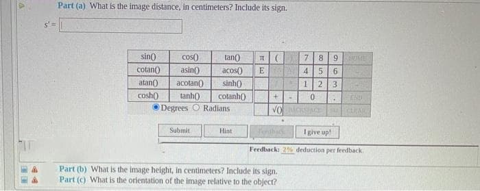 Part (a) What is the image distance, in centimeters? Include its sign.
sin()
cos)
tan()
7
8.
cotan()
asin()
acos()
E
4.
5 6
atan()
acotan()
tanh0
Degrees O Radians
sinh()
1.
2.
3
cosh)
cotanh()
END
VO
GAEAR
Submit
Hint
I give up!
Feedback: 2% deduction per feedback.
Part (b) What is the image height, in centimeters? Include its sign.
Part (c) What is the orientation of the image relative to the object?
