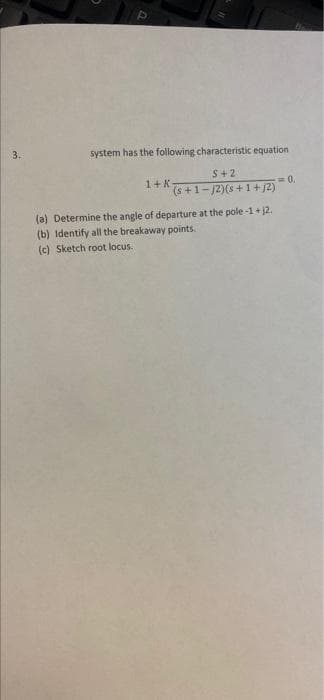 3.
system has the following characteristic equation
S+2
1+K
(s +1-/2)(s +1+ j2)
0.
(a) Determine the angle of departure at the pole -1+ j2.
(b) Identify all the breakaway points.
(c) Sketch root locus.
