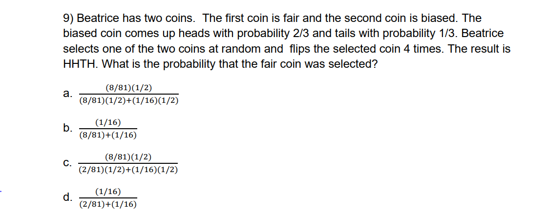 9) Beatrice has two coins. The first coin is fair and the second coin is biased. The
biased coin comes up heads with probability 2/3 and tails with probability 1/3. Beatrice
selects one of the two coins at random and flips the selected coin 4 times. The result is
HHTH. What is the probability that the fair coin was selected?
a.
(8/81)(1/2)
(8/81)(1/2)+(1/16)(1/2)
b.
(1/16)
(8/81)+(1/16)
(8/81)(1/2)
C.
(2/81)(1/2)+(1/16)(1/2)
d.
(1/16)
(2/81)+(1/16)