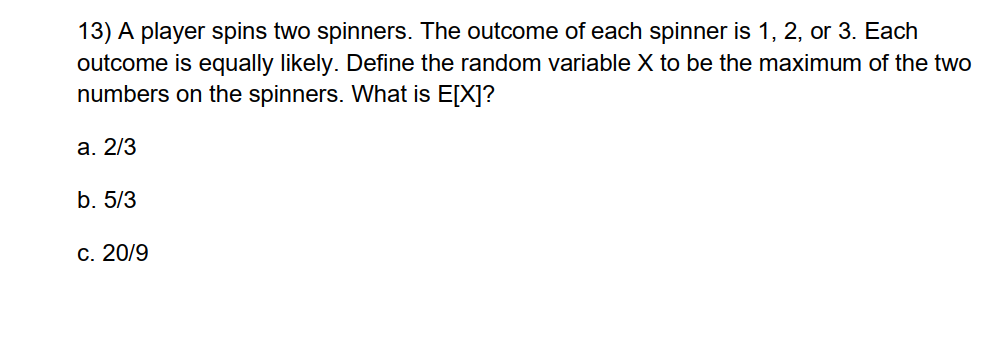 13) A player spins two spinners. The outcome of each spinner is 1, 2, or 3. Each
outcome is equally likely. Define the random variable X to be the maximum of the two
numbers on the spinners. What is E[X]?
a. 2/3
b. 5/3
c. 20/9