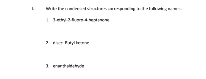 I.
Write the condensed structures corresponding to the following names:
1. 3-ethyl-2-fluoro-4-heptanone
2. disec. Butyl ketone
3. enanthaldehyde