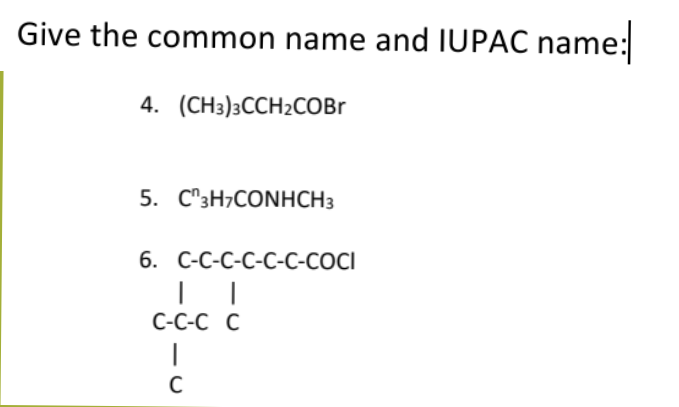Give the common name and IUPAC name:
4. (CH3)3CCH2COBr
5. C3H7CONHCH3
6. C-C-C-C-C-C-COCI
C-C-C C
|
C