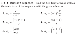 1-6 1 Terms of a Sequence Find the first four terms as well as
the tenth term of the sequence with the given nth term.
1. a.
, =
n + 1
2. a, = (-1)*
(-1)" + 1
п(п + 1)
4. a.
3. а,
2
- (":')
(2n)!
5. a.
6. a, =
2
2"n!
+
||
