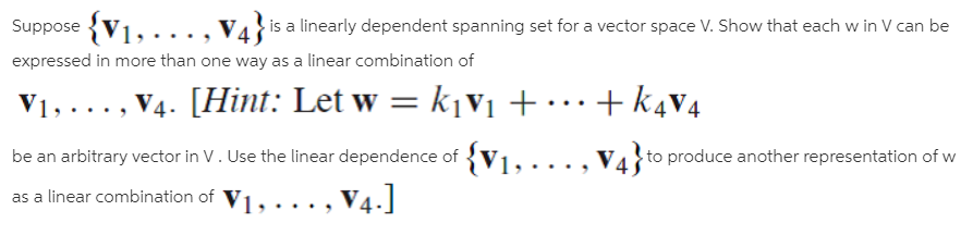 Suppose
....,V4}is a linearly dependent spanning set for a vector space V. Show that each w in V can be
expressed in more than one way as a linear combination of
V4. [Hint: Let w = k¡v1 + •…+ k4v4
/1, . . . , V4
V1, ...,
be an arbitrary vector in V. Use the linear dependence of {V1,..., V4 to produce another representation of w
, V4.]
as a linear combination of V1,,...

