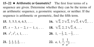 15-22 - Arithmetic or Geometric? The first four terms of a
sequence are given. Determine whether they can be the terms of
an arithmetic sequence, a geometric sequence, or neither. If the
sequence is arithmetic or geometric, find the fifth term.
16. V2, 2 V2, 3 VZ,4 V2,...
18. V7, 2, 2 v2, 4, ...
20. 1, -, 2, – ....
15. 5, 5.5, 6, 6.5, ..
17. 1- 3, 1 - 2, 1- 1, 1, ...
19. 7, 7', 1, 1, . .
21. 1. ...
22. a, 1, -
a a
4. 2* 3 9
