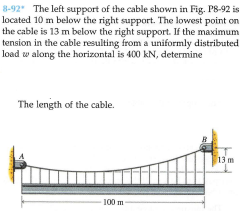 8-92 The left support of the cable shown in Fig. P8-92 is
located 10 m below the right support. The lowest point on
the cable is 13 m below the right support. If the maximum
tension in the cable resulting from a uniformly distributed
load w along the horizontal is 400 kN, determine
The length of the cable.
13 m
100 m
