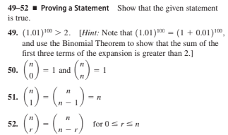 49-52 - Proving a Statement Show that the given statement
is true.
49. (1.01)10 > 2. [Hint: Note that (1.01)100 = (1 + 0.01)1,
and use the Binomial Theorem to show that the sum of the
first three terms of the expansion is greater than 2.]
50.
= 1 and
= 1
() - (.").
(:) - (,".)
51.
= n
52.
for 0srsn
