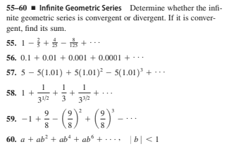 55-60 - Infinite Geometric Series Determine whether the infi-
nite geometric series is convergent or divergent. If it is conver-
gent, find its sum.
55. 1-+ -
* + -..
56. 0.1 + 0.01 + 0.001 + 0.0001 + -..
57. 5 – 5(1.01) + 5(1.01)² – 5(1.01) +
1
58. 1 +
3/2
3
33/2
59. -1
8.
60. a + ab? + ab* + ab" + ·... b| <1
