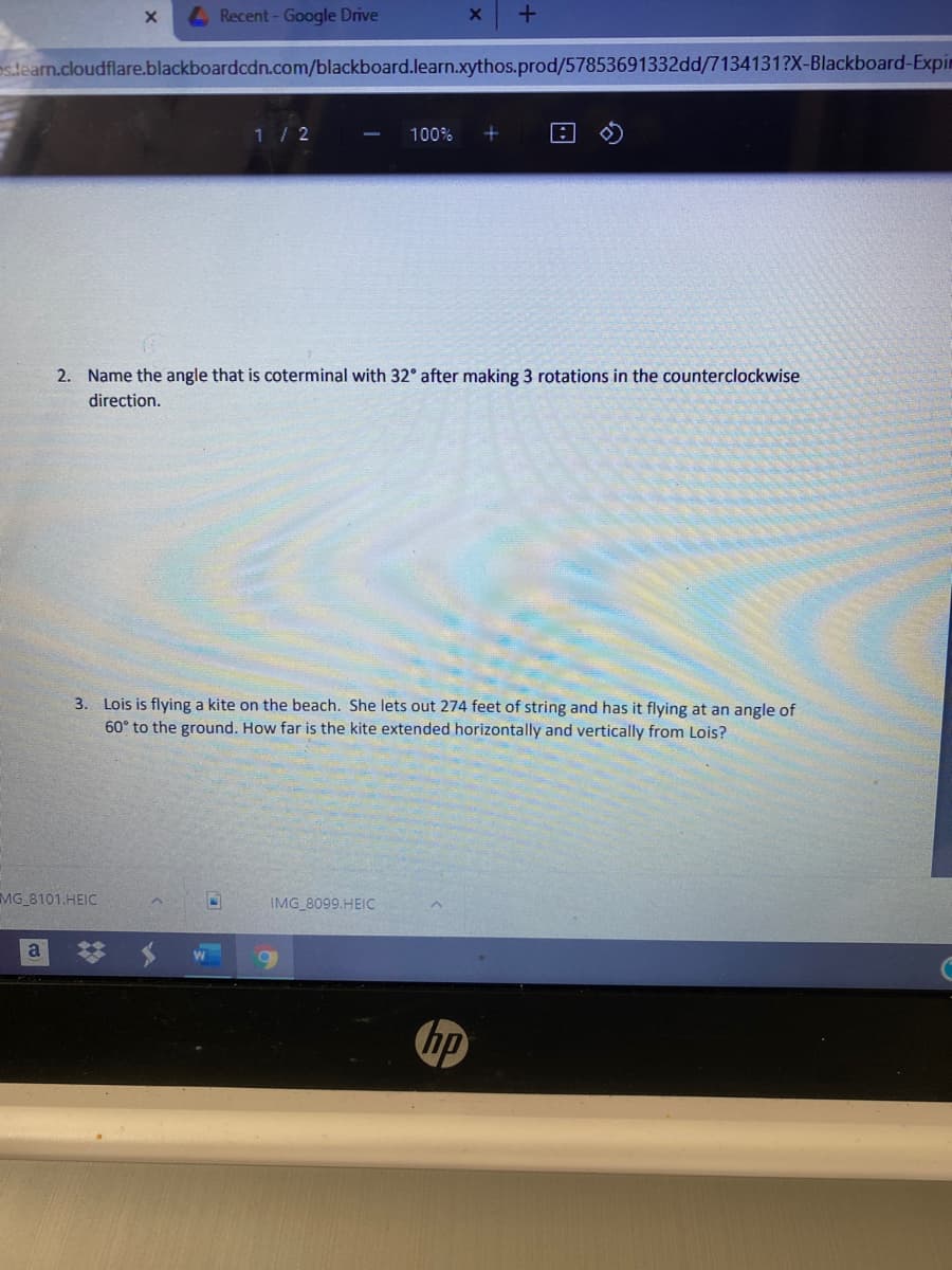 L Recent - Google Drive
s.tearn.cloudflare.blackboardcdn.com/blackboard.learn.xythos.prod/57853691332dd/7134131?X-Blackboard-Expim
1/2
100%
2. Name the angle that is coterminal with 32° after making 3 rotations in the counterclockwise
direction.
3. Lois is flying a kite on the beach. She lets out 274 feet of string and has it flying at an angle of
60° to the ground. How far is the kite extended horizontally and vertically from Lois?
MG 8101.HEIC
IMG 8099.HEIC
a
hp

