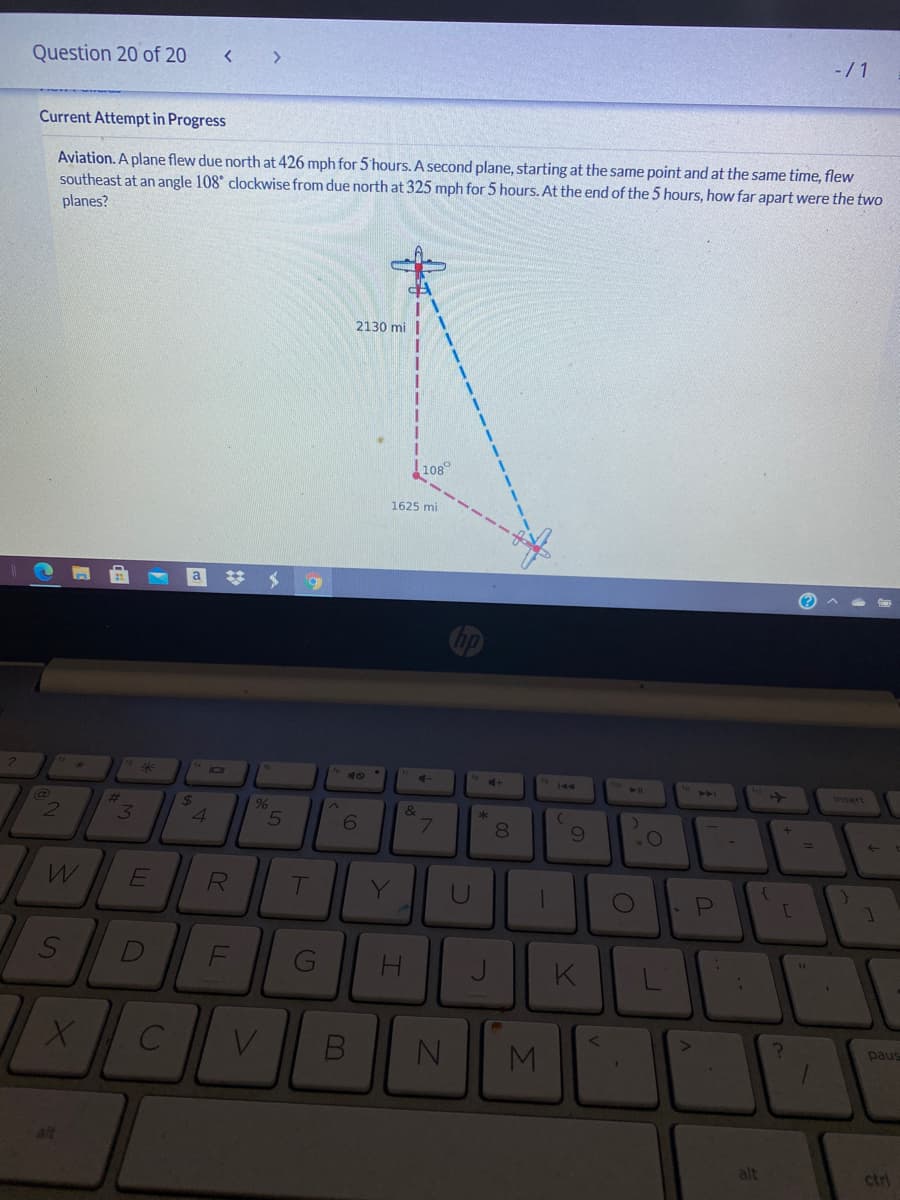 Question 20 of 20
-/1
Current Attempt in Progress
Aviation. A plane flew due north at 426 mph for 5 hours. A second plane, starting at the same point and at the same time, flew
southeast at an angle 108 clockwise from due north at 325 mph for 5 hours. At the end of the 5 hours, how far apart were the two
planes?
2130 mi |
108°
1625 mi
a
23
144
24A
Insert
%23
24
4
9%
&
3
6
8.
R
Y
U
PI
H.
K
MI
paus
alt
alt
ctri
V
SI
