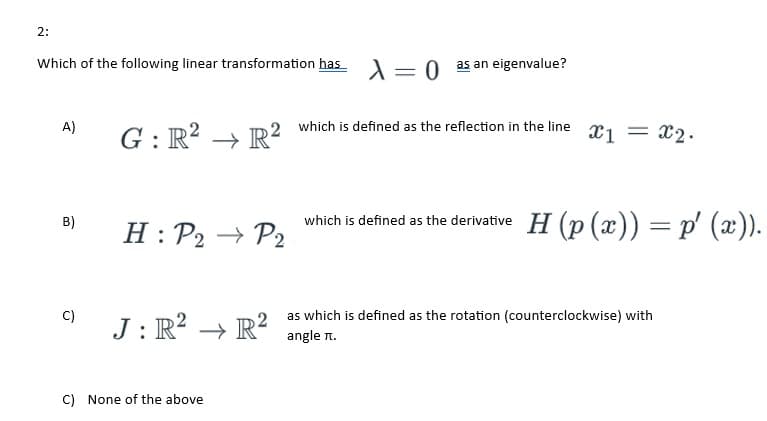 2:
Which of the following linear transformation has X = 0 as an eigenvalue?
A)
B)
C)
G: R² → R²
H: P2 → P2
J: R² → R²
C) None of the above
which is defined as the reflection in the line x1 = x₂.
which is defined as the derivative H (p(x)) = p′ (x)).
as which is defined as the rotation (counterclockwise) with
angle π.