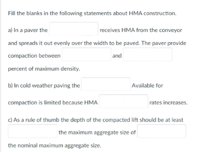 Fill the blanks in the following statements about HMA construction.
a) In a paver the
receives HMA from the conveyor
and spreads it out evenly over the width to be paved. The paver provide
compaction between
and
percent of maximum density.
b) In cold weather paving the
Available for
compaction is limited because HMA
rates increases.
c) As a rule of thumb the depth of the compacted lift should be at least
the maximum aggregate size of
the nominal maximum aggregate size.
