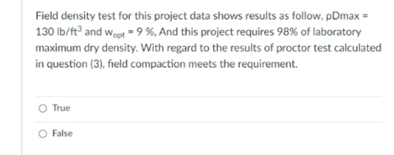 Field density test for this project data shows results as follow, pDmax =
130 Ib/ft and wopt = 9 %, And this project requires 98% of laboratory
maximum dry density. With regard to the results of proctor test calculated
in question (3), field compaction meets the requirement.
True
O False
