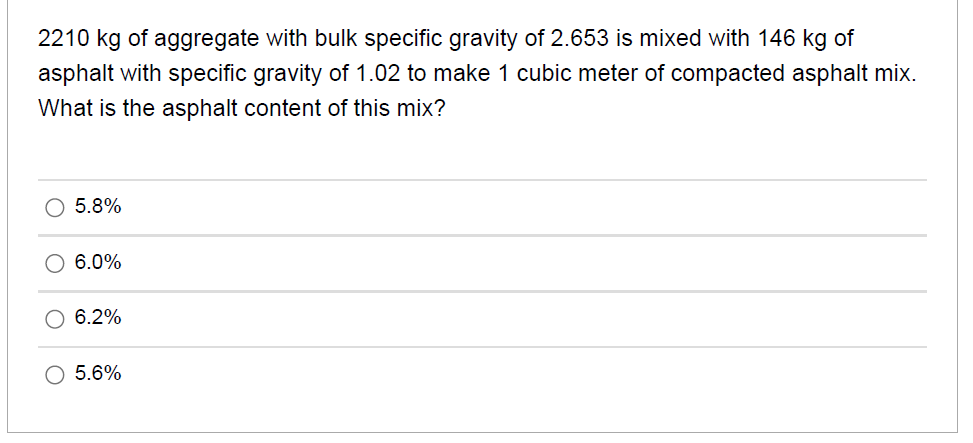 2210 kg of aggregate with bulk specific gravity of 2.653 is mixed with 146 kg of
asphalt with specific gravity of 1.02 to make 1 cubic meter of compacted asphalt mix.
What is the asphalt content of this mix?
5.8%
6.0%
6.2%
O 5.6%
