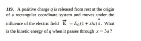 119. A positive charge q is released from rest at the origin
of a rectangular coordinate system and moves under the
influence of the electric field E = E0(1 + x/a) i . What
is the kinetic energy of q when it passes through x=
3a?
