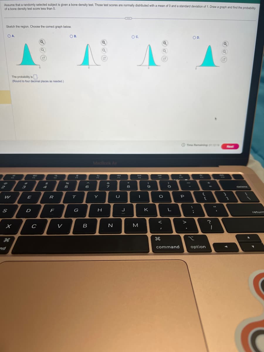 Assume that a randomly selected subject is given a bone density test. Those test scores are normally distributed with a mean of 0 and a standard deviation of 1. Draw a graph and find the probability
of a bone density test score less than 0.
Sketch the region. Choose the correct graph below.
OA.
2
W
S
дв
nd
x
The probability is
(Round to four decimal places as needed.)
3
Q
AAAA
E
D
BO
с
$
4
194
PA
R
F
V
%
OB.
5
T
G
6
B
MacBook Air
Y
H
N
U
***
J
O C.
.
8
DR
I
M
9
K
De
O
<
I
Q
дв
O
L
command
OD.
P
Time Remaining: 01:12:19
:
;
I
{
[
option
"1
?
I
9m
Next
1
delete
return
