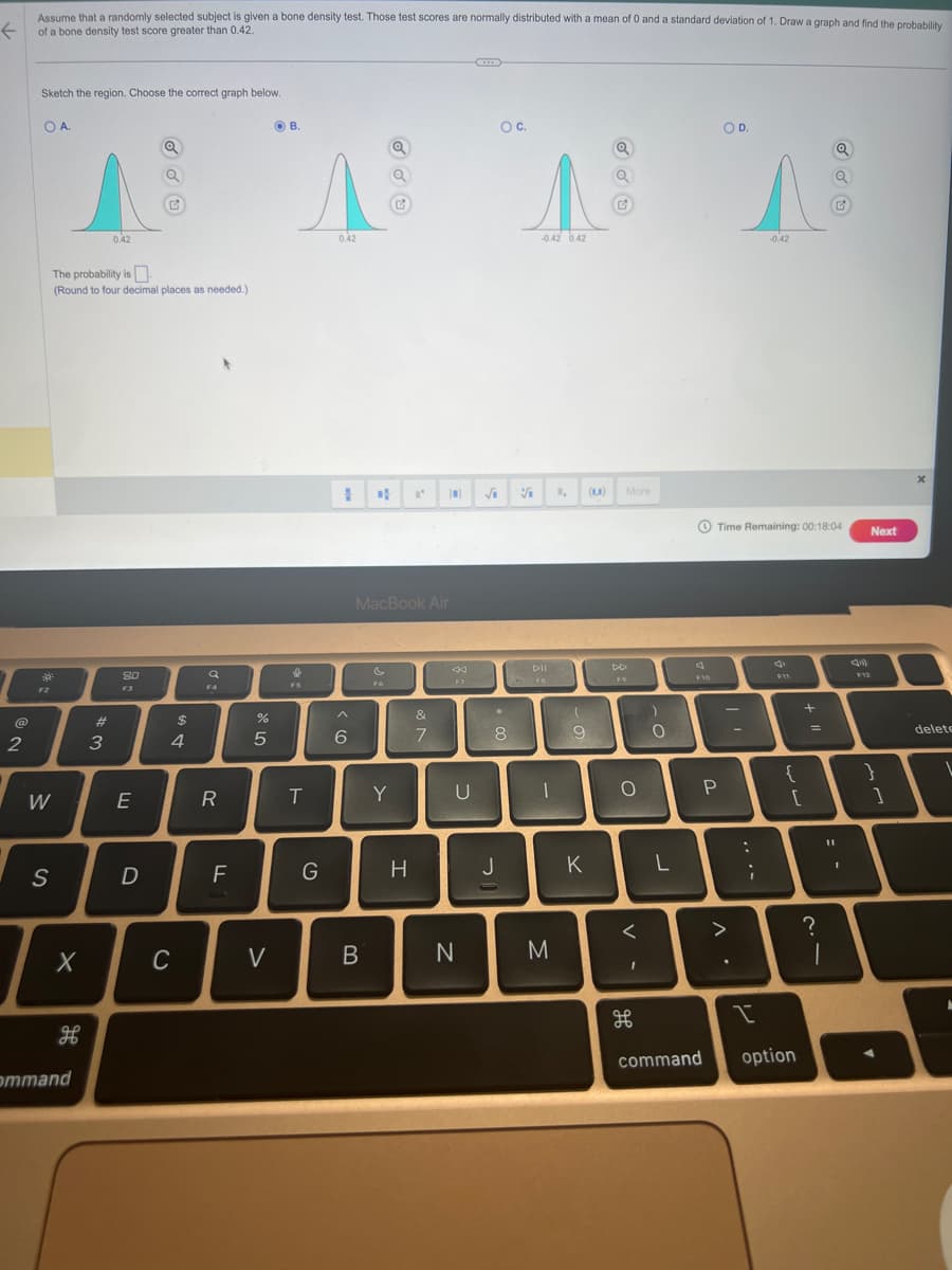 Assume that a randomly selected subject is given a bone density test. Those test scores are normally distributed with a mean of 0 and a standard deviation of 1. Draw a graph and find the probability
of a bone density test score greater than 0.42.
←
2
Sketch the region. Choose the correct graph below.
OA.
R
F2
W
S
X
H
The probability is
(Round to four decimal places as needed.).
ommand
0.42
#3
80
F3
E
Q
D
Ľ
$
4
C
F4
R
F
25
%
V
B.
e
F5
T
G
0.42
I
6
MacBook Air
B
Fo
Q
Q
Y
H
&
7
0 √
F7
U
B
N
O C.
8
V
-0.42 0.42
DII
-
M
1, (1) More
(
9
C
K
DD
F9
O
V -
)
0
L
F10
P
command
OD.
Time Remaining: 00:18:04 Next
^.
^
-0.42
-
-
...
I
4
F11
{
+ "1
[
option
=
?
1
I
F12
}
]
delete
L
