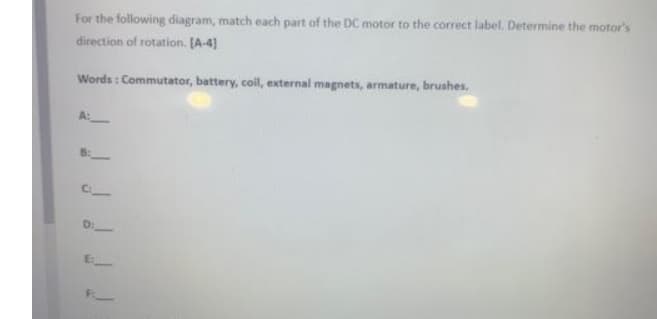 For the following diagram, match each part of the DC motor to the correct label. Determine the motor's
direction of rotation. [A-4]
Words: Commutator, battery, coil, external magnets, armature, brushes.
E