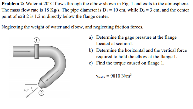 Problem 2: Water at 20°C flows through the elbow shown in Fig. 1 and exits to the atmosphere.
The mass flow rate is 18 Kg/s. The pipe diameter is D₁ = 10 cm, while D₂ = 3 cm, and the center
point of exit 2 is 1.2 m directly below the flange center.
Neglecting the weight of water and elbow, and neglecting friction forces,
a)
b)
40°
2
Determine the gage pressure at the flange
located at section1.
Determine the horizontal and the vertical force
required to hold the elbow at the flange 1.
c) Find the torque caused on flange 1.
Ywater = 9810 N/m²³