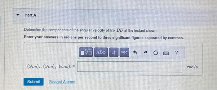 ▼
Part A
Determine the components of the angular velocity of link BD at the instant shown.
Enter your answers in radians per second to three significant figures separated by commas.
V ΑΣΦΗ ΤΗ
(WDB)z. (WDB)y. (WDB)= =
Submit Request Answer
vec 5
?
rad/s