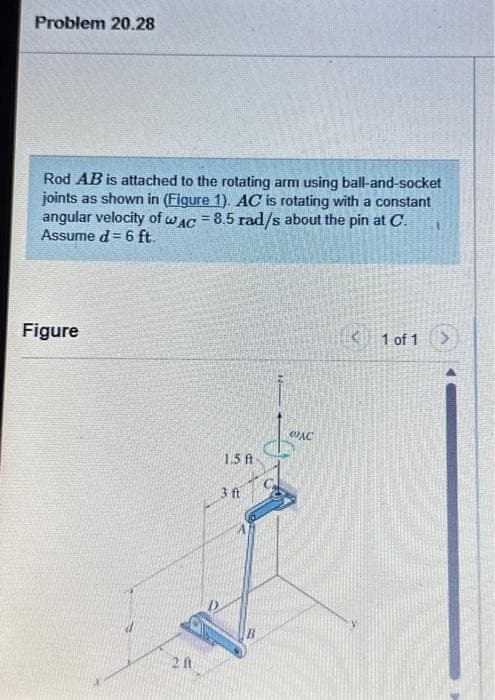 Problem 20.28
Rod AB is attached to the rotating arm using ball-and-socket
joints as shown in (Figure 1). AC is rotating with a constant
angular velocity of wAC = 8.5 rad/s about the pin at C.
Assume d = 6 ft.
Figure
20
1.5 ft
3 ft
@AC
< 1 of 1