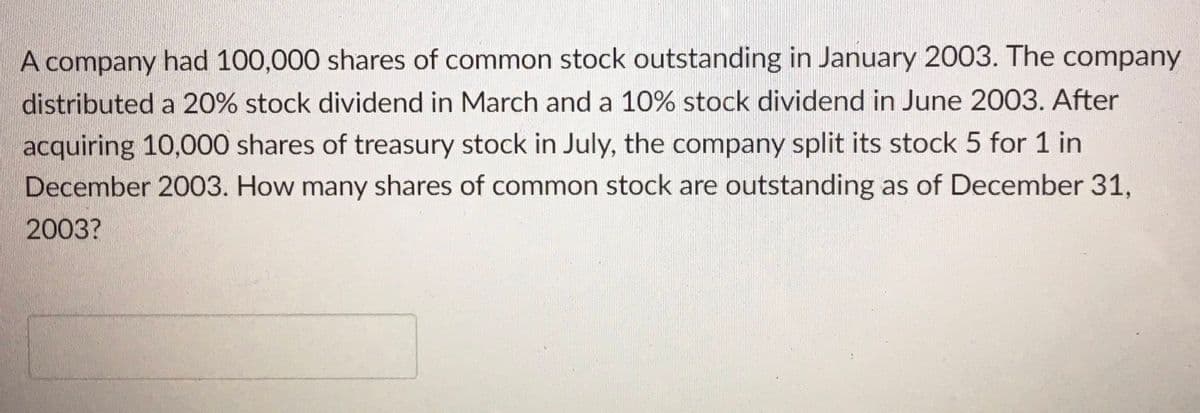 A company had 100,000 shares of common stock outstanding in January 2003. The company
distributed a 20% stock dividend in March and a 10% stock dividend in June 2003. After
acquiring 10,000 shares of treasury stock in July, the company split its stock 5 for 1 in
December 2003. How many shares of common stock are outstanding as of December 31,
2003?
