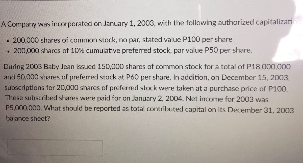 A Company was incorporated on January 1, 2003, with the following authorized capitalization
200,000 shares of common stock, no par, stated value P100 per share
200,000 shares of 10% cumulative preferred stock, par value P50 per share.
During 2003 Baby Jean issued 150,000 shares of common stock for a total of P18,000,000
and 50,000 shares of preferred stock at P60 per share. In addition, on December 15, 2003,
subscriptions for 20,000 shares of preferred stock were taken at a purchase price of P100.
These subscribed shares were paid for on January 2, 2004. Net income for 2003 was
P5,000,000. What should be reported as total contributed capital on its December 31, 2003
balance sheet?

