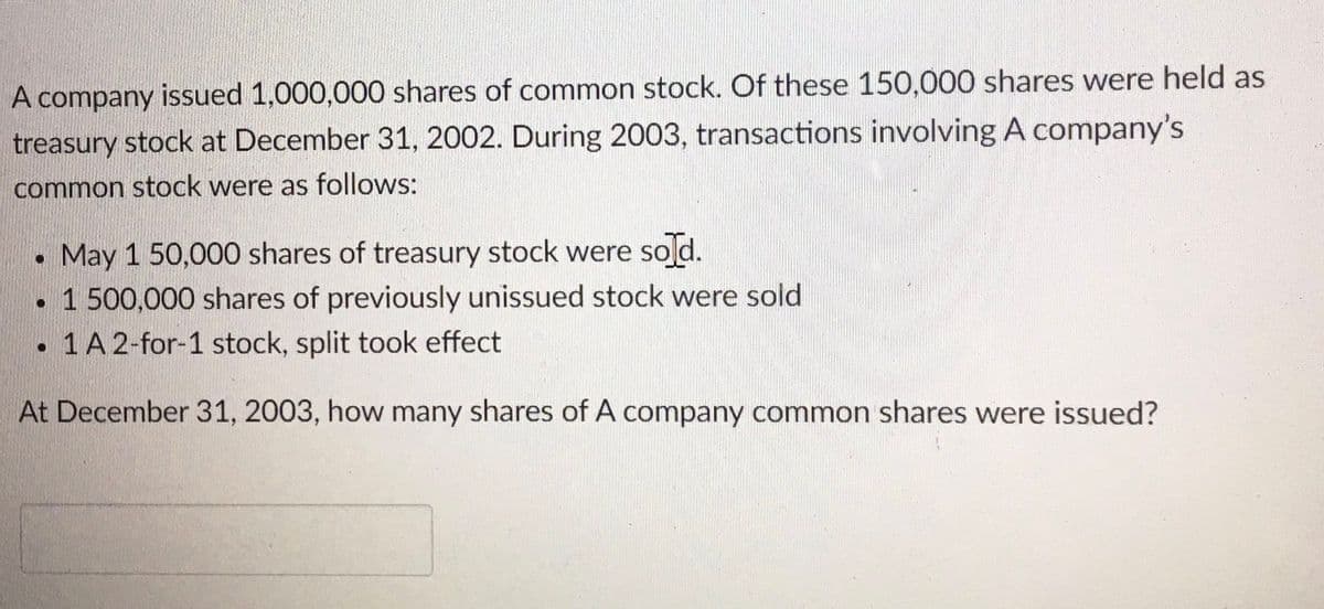 A company issued 1,000,000 shares of common stock. Of these 150,000 shares were held as
treasury stock at December 31, 2002. During 2003, transactions involving A company's
common stock were as follows:
May 1 50,000 shares of treasury stock were sold.
• 1 500,000 shares of previously unissued stock were sold
• 1A 2-for-1 stock, split took effect
At December 31, 2003, how many shares of A company common shares were issued?
