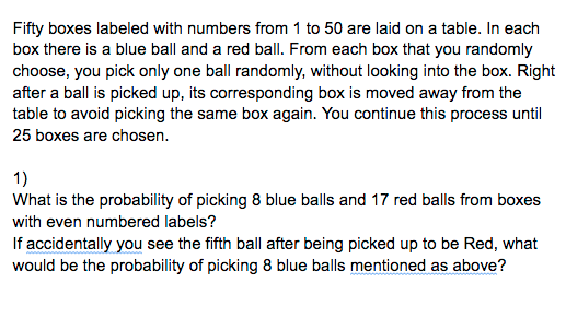 Fifty boxes labeled with numbers from 1 to 50 are laid on a table. In each
box there is a blue ball and a red ball. From each box that you randomly
choose, you pick only one ball randomly, without looking into the box. Right
after a ball is picked up, its corresponding box is moved away from the
table to avoid picking the same box again. You continue this process until
25 boxes are chosen.
1)
What is the probability of picking 8 blue balls and 17 red balls from boxes
with even numbered labels?
If accidentally you see the fifth ball after being picked up to be Red, what
would be the probability of picking 8 blue balls mentioned as above?
