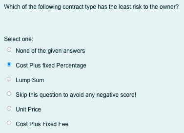 Which of the following contract type has the least risk to the owner?
Select one:
O None of the given answers
Cost Plus fixed Percentage
O Lump Sum
O sip this question to avoid any negative score!
O Unit Price
O Cost Plus Fixed Fee
