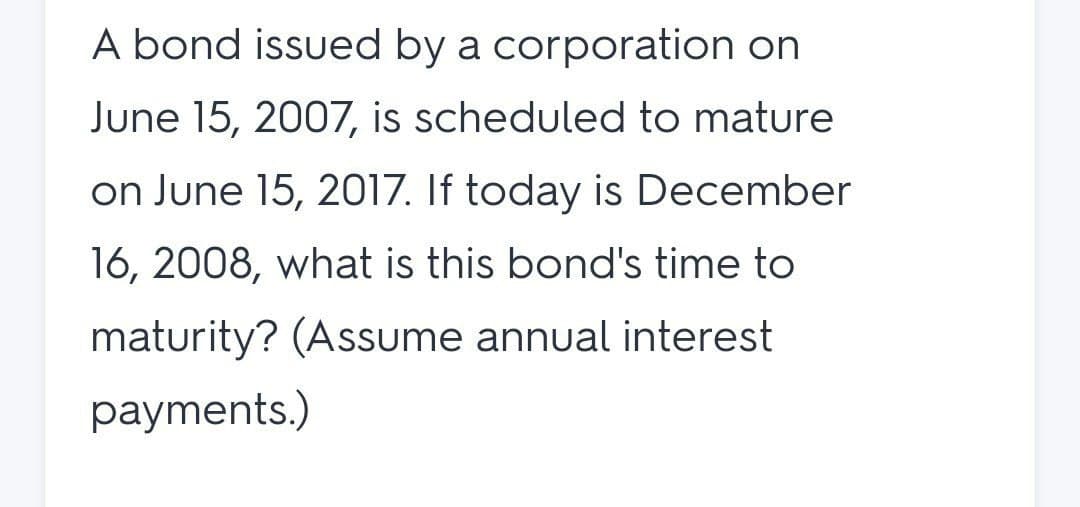 A bond issued by a corporation on
June 15, 2007, is scheduled to mature
on June 15, 2017. If today is December
16, 2008, what is this bond's time to
maturity? (Assume annual interest
payments.)
