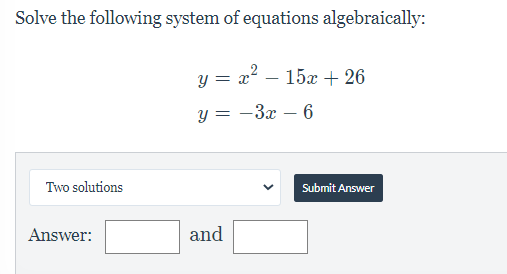 Solve the following system of equations algebraically:
y = x? – 15x + 26
y = -3x – 6
Two solutions
Submit Answer
Answer:
and
