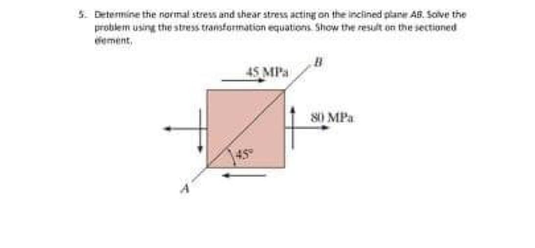 5. Determine the normal stress and shear stress acting on the inclined plane AB. Scive the
problem using the stress transformation equations Show the resut on the sectioned
eement,
45 MPa
80 MPa
