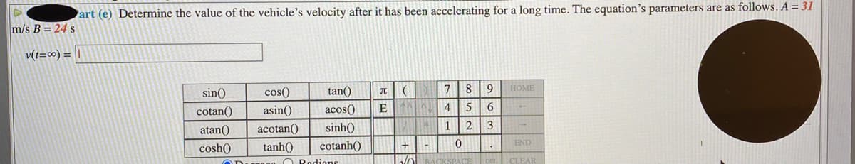 art (e) Determine the value of the vehicle's velocity after it has been accelerating for a long time. The equation's parameters are as follows. A = 31
m/s B = 24 s
v(t=∞) =
sin()
cos()
tan()
8.
9 HOME
cotan()
asin()
acos()
E
4
6.
atan()
acotan()
sinh()
1
13
END
cosh()
tanh()
cotanh()
O Rodione
DEL CLEAR
