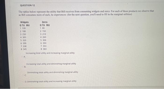 QUESTION 12
The tables below represent the utility that Bill receives from consuming widgets and zercs. For each of these products we observe that
as Bill consumes more of each, he experiences: (for the next question, you'll need to fill in the marginal utilities)
Widgets
Q TU MU
1 100
2 180
Zercs
Q TU MU
1 80
2 150
3 210
4 260
3.250
4 300
5 320
6 330
7 338
8 345
5 300
6 330
7 350
8 360
Increasing total utility and increasing marginal utility
Increasing total utility and diminishing marginal utility
Diminishing total utility and diminishing marginal utility
C.
OD. Diminishing total utility and increasing marginal utiliky
