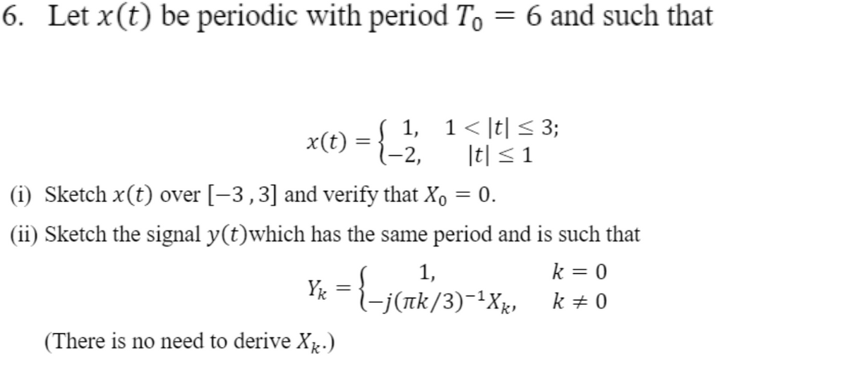 6. Let x(t) be periodic with period To = 6 and such that
x(t) = { 1, 1< It| < 3;
|t| < 1
-2,
(i) Sketch x(t) over [-3,3] and verify that X, = 0.
(ii) Sketch the signal y(t)which has the same period and is such that
k = 0
k + 0
1,
j (πk/3) 1 X,
(There is no need to derive X.)
