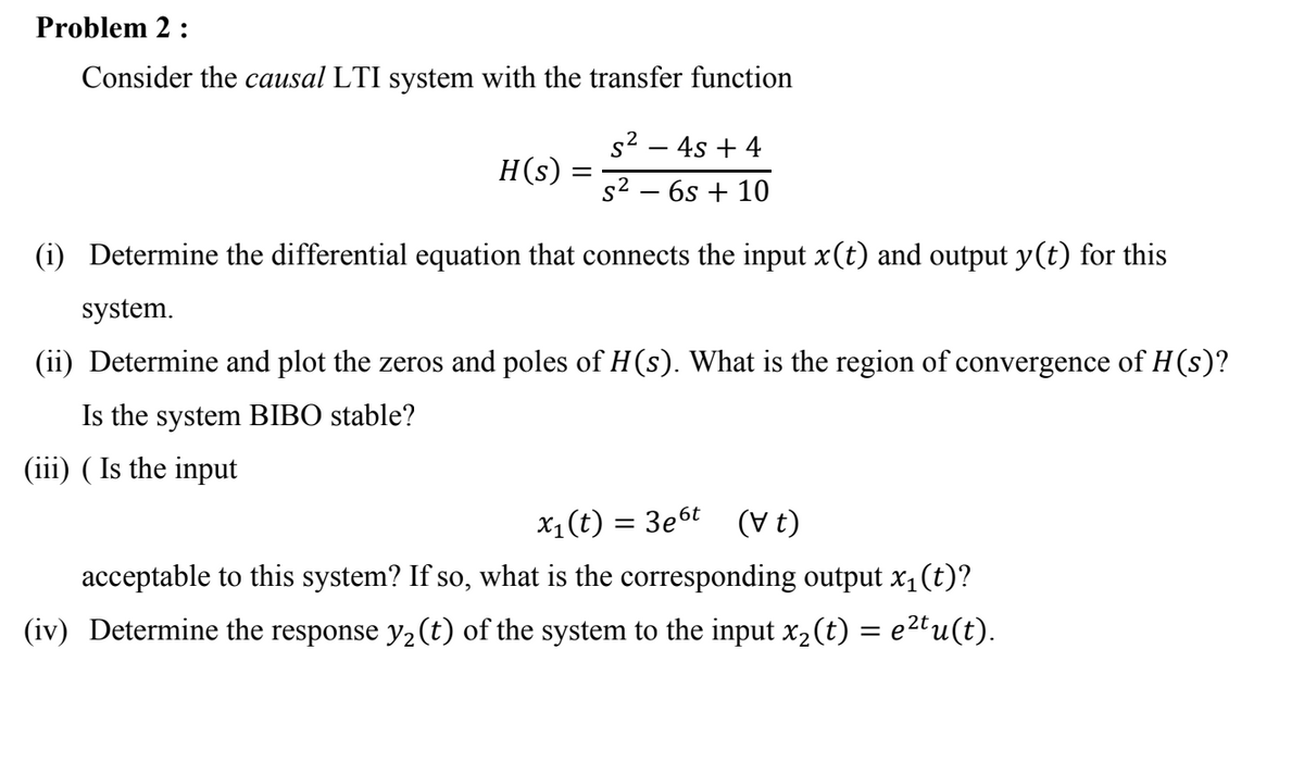 Problem 2 :
Consider the causal LTI system with the transfer function
s2 – 4s + 4
H(s)
s2 – 6s + 10
(i) Determine the differential equation that connects the input x(t) and output y(t) for this
system.
(ii) Determine and plot the zeros and poles of H(s). What is the region of convergence of H(s)?
Is the system BIBO stable?
(iii) ( Is the input
X1(t) = 3e6t
(V t)
acceptable to this system? If so, what is the corresponding output x1(t)?
(iv) Determine the response y2 (t) of the system to the input x,(t) = e2tu(t).
