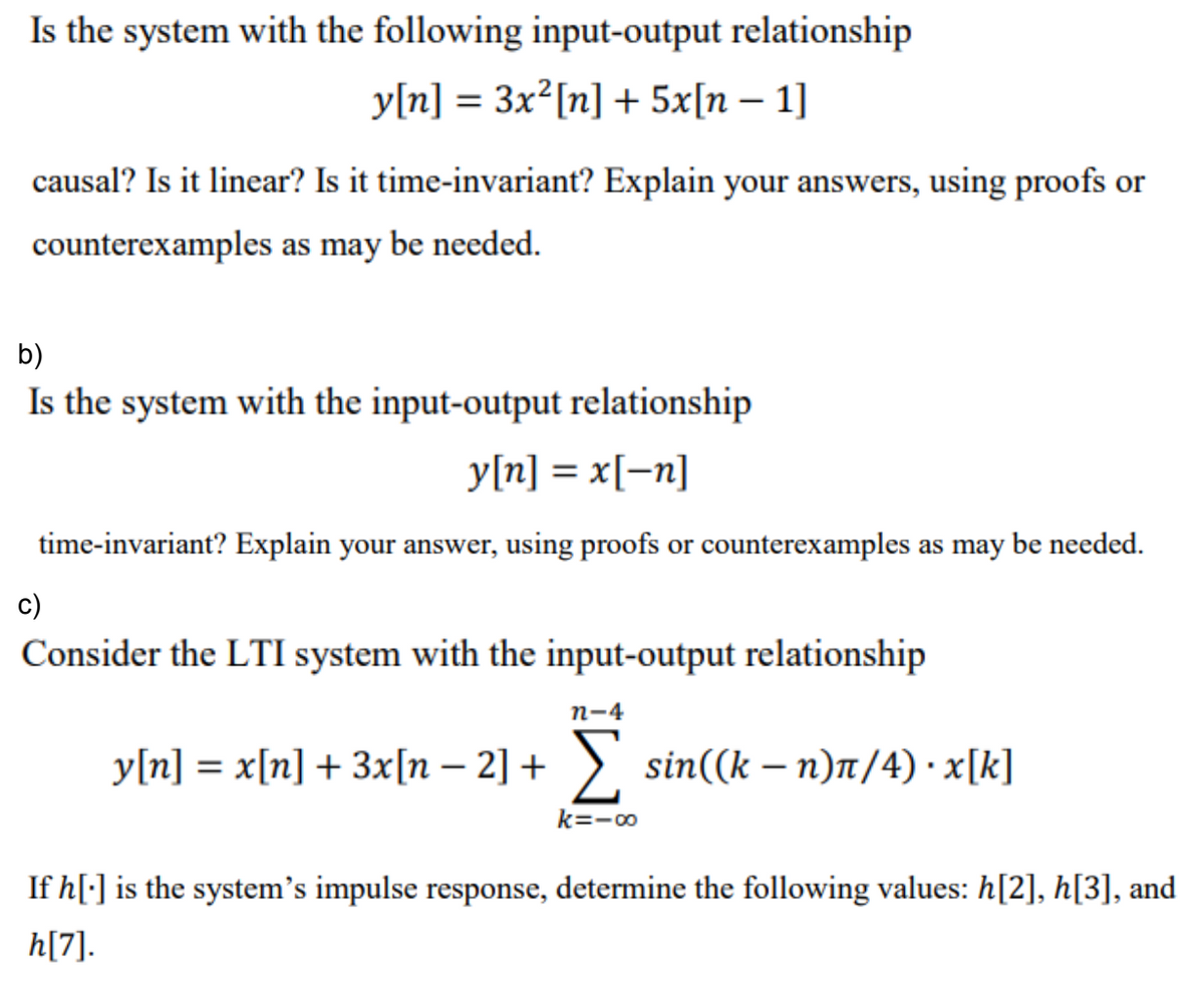 Is the system with the following input-output relationship
y[n] = 3x²[n] + 5x[n – 1]
causal? Is it linear? Is it time-invariant? Explain your answers, using proofs or
counterexamples as may be needed.
b)
Is the system with the input-output relationship
y[n] = x[-n]
time-invariant? Explain your answer, using proofs or counterexamples as may be needed.
c)
Consider the LTI system with the input-output relationship
п-4
y[n] = x[n] + 3x[n – 2] + >, sin((k – n)7/4) · x[k]
k=-00
If h[:] is the system's impulse response, determine the following values: h[2], h[3], and
h[7].
