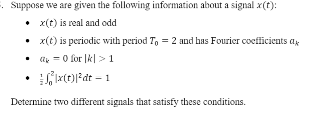 . Suppose we are given the following information about a signal x(t):
• x(t) is real and odd
x(t) is periodic with period To = 2 and has Fourier coefficients ax
ag = 0 for |k| >1
S 1x(t)l?dt = 1
Determine two different signals that satisfy these conditions.
