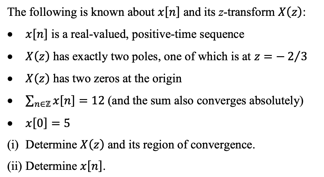 The following is known about x[n] and its z-transform X(z):
x[n] is a real-valued, positive-time sequence
X(z) has exactly two poles, one of which is at z = – 2/3
X (z) has two zeros at the origin
• Enez x[n] = 12 (and the sum also converges absolutely)
x[0] = 5
(i) Determine X(z) and its region of convergence.
(ii) Determine x[n].
