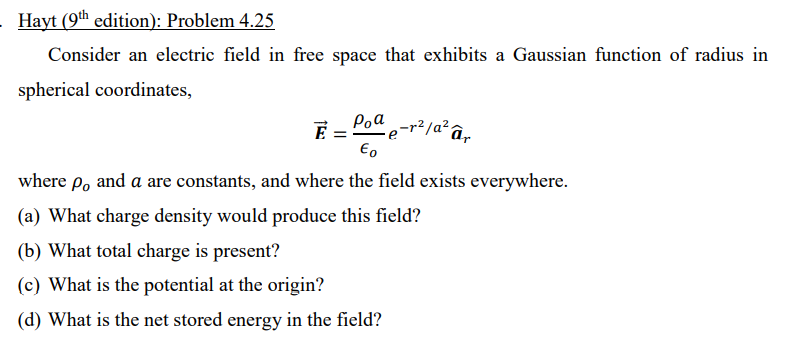 Hayt (9th edition): Problem 4.25
Consider an electric field in free space that exhibits a Gaussian function of radius in
spherical coordinates,
Poa
,-r²/a² âr
where p, and a are constants, and where the field exists everywhere.
(a) What charge density would produce this field?
(b) What total charge is present?
(c) What is the potential at the origin?
(d) What is the net stored energy in the field?
