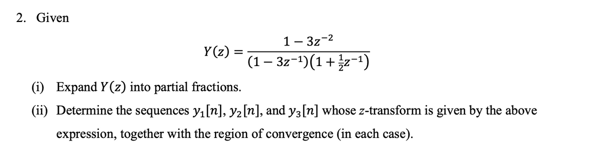 2. Given
1 – 3z-2
Y(z) :
(1– 3z-1)(1+z-1)
(i) Expand Y (z) into partial fractions.
(ii) Determine the sequences y, [n], y2[n], and y3[n] whose z-transform is given by the above
expression, together with the region of convergence (in each case).
