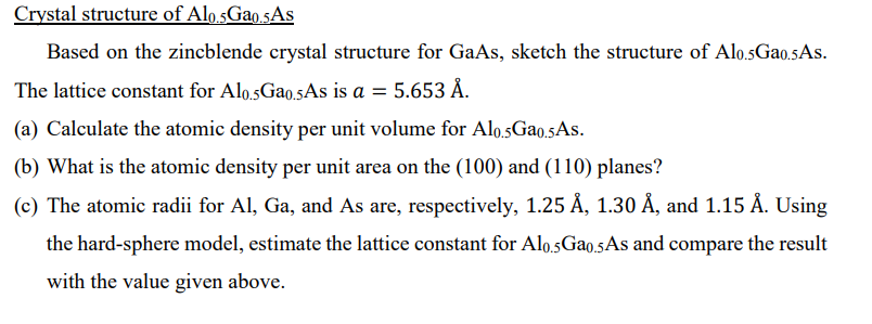 Crystal structure of Alo.5Gao.5AS
Based on the zincblende crystal structure for GaAs, sketch the structure of Alo.sGao.5As.
The lattice constant for Alo.sGao.5As is a = 5.653 Å.
(a) Calculate the atomic density per unit volume for Alo.5Gao.5As.
(b) What is the atomic density per unit area on the (100) and (110) planes?
(c) The atomic radii for Al, Ga, and As are, respectively, 1.25 Å, 1.30 Å, and 1.15 Å. Using
the hard-sphere model, estimate the lattice constant for Alo.5GA0.5As and compare the result
with the value given above.
