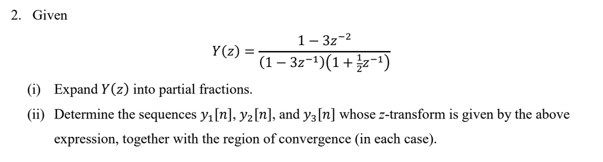 2. Given
1- 3z-2
Y(z)
(1 – 3z-1)(1+z-1)
(i) Expand Y (z) into partial fractions.
(ii) Determine the sequences y,[n], y2[n], and y3[n] whose z-transform is given by the above
expression, together with the region of convergence (in each case).
