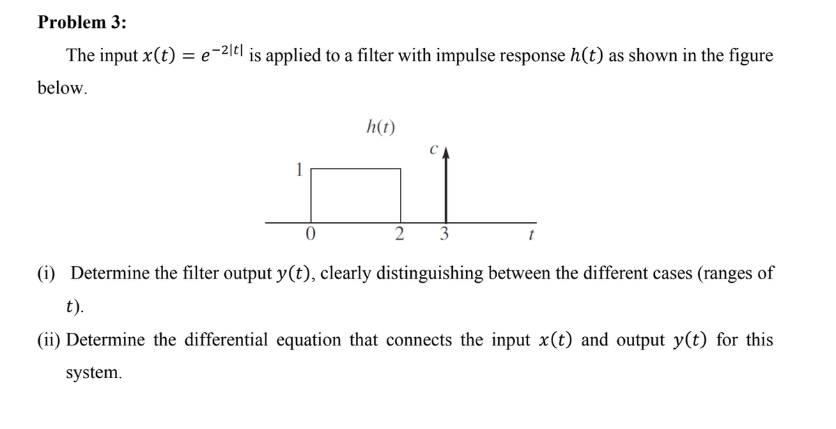 Problem 3:
The input x(t) =
-2|t|
is applied to a filter with impulse response h(t) as shown in the figure
below.
h(t)
2
3
(i) Determine the filter output y(t), clearly distinguishing between the different cases (ranges of
t).
(ii) Determine the differential equation that connects the input x(t) and output y(t) for this
system.
