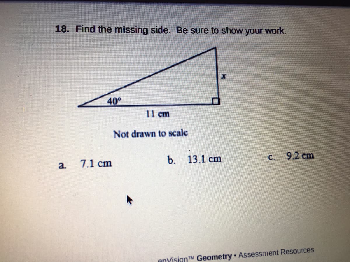 18. Find the missing side. Be sure to show your work.
40°
11 cm
Not drawn to scale
7.1 cm
b.
13.1 cm
C. 9.2 cm
a.
enYision TM Geometry Assessment Resources
