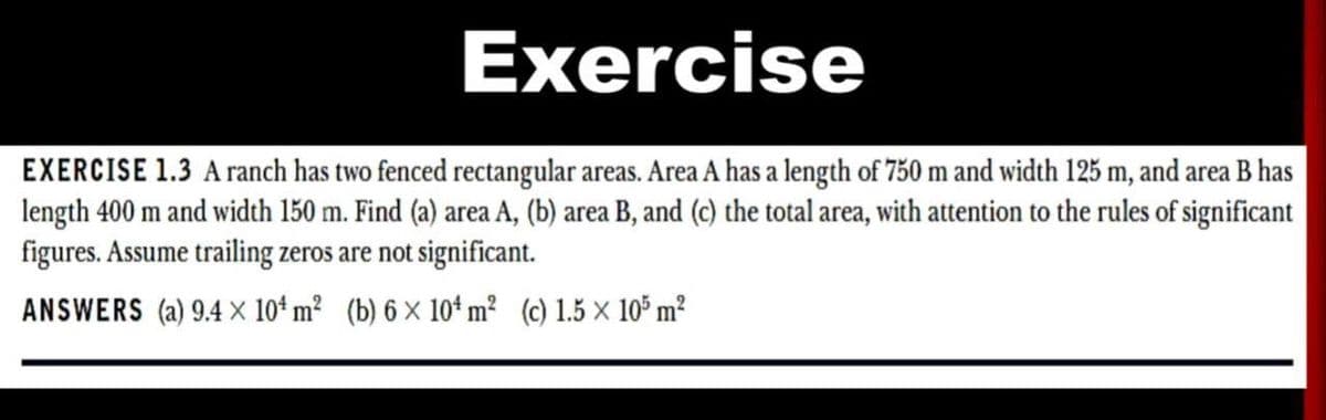 Exercise
EXERCISE 1.3 Aranch has two fenced rectangular areas. Area A has a length of 750 m and width 125 m, and area B has
length 400 m and width 150 m. Find (a) area A, (b) area B, and (c) the total area, with attention to the rules of significant
figures. Assume trailing zeros are not significant.
ANSWERS (a) 9.4 × 10ª m? (b) 6 x 10* m² (c) 1.5 × 105 m?
