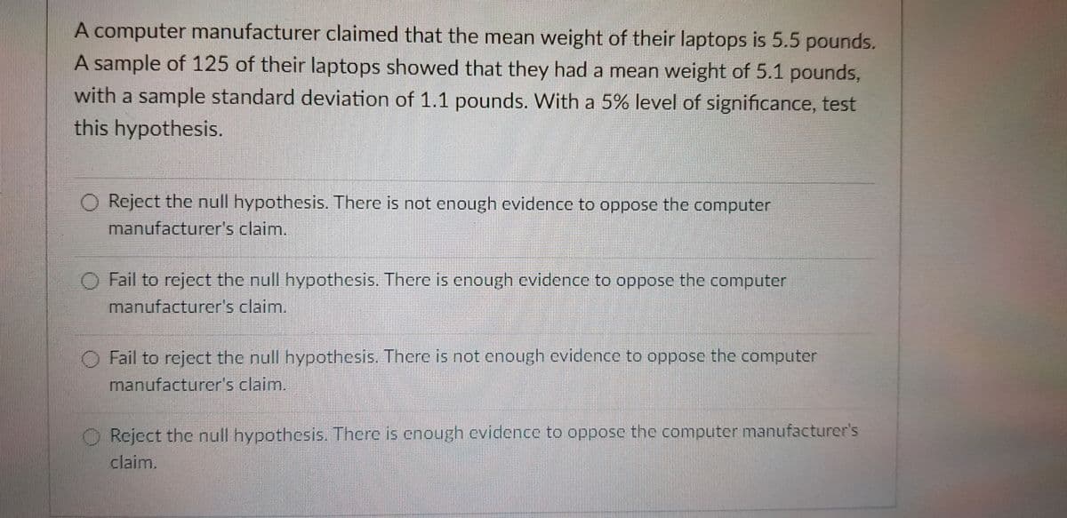 A computer manufacturer claimed that the mean weight of their laptops is 5.5 pounds.
A sample of 125 of their laptops showed that they had a mean weight of 5.1 pounds,
with a sample standard deviation of 1.1 pounds. With a 5% level of significance, test
this hypothesis.
Reject the null hypothesis. There is not enough evidence to oppose the computer
manufacturer's claim.
O Fail to reject the null hypothesis. There is enough evidence to oppose the computer
manufacturer's claim.
Fail to reject the null hypothesis. There is not enough evidence to oppose the computer
manufacturer's claim.
Reject the null hypothesis. There is enough evidence to oppose the computer manufacturer's
claim.
