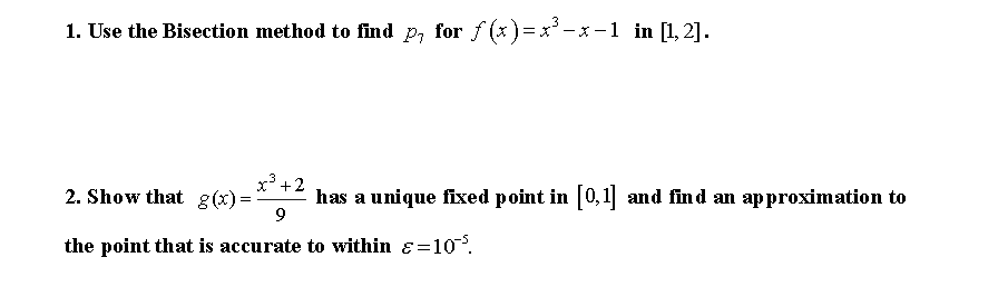 1. Use the Bisection method to find p, for f (x)=x'-x -1 in [1, 2].
x3 +2
2. Show that g(x)=
has a unique fixed point in 0,1 and find an approximation to
the point that is accurate to within ɛ=10.
