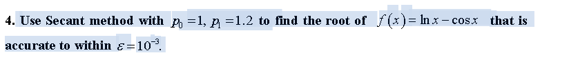 4. Use Secant method with n =1, p =1.2 to find the root of f(x)= In x – cosx
that is
accurate to within ɛ=10,
